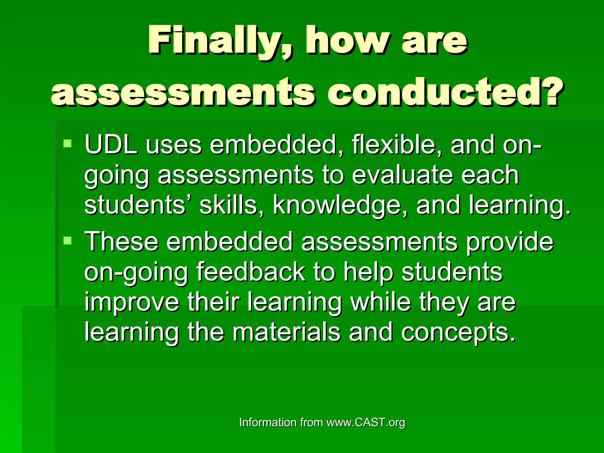 Finally, how are assessments conducted? UDL uses embedded, flexible, and on-going assessments to evaluate each students’ skills, knowledge, and learning. These embedded assessments provide on-going feedback to help students improve their learning while they are learning the materials and concepts. 