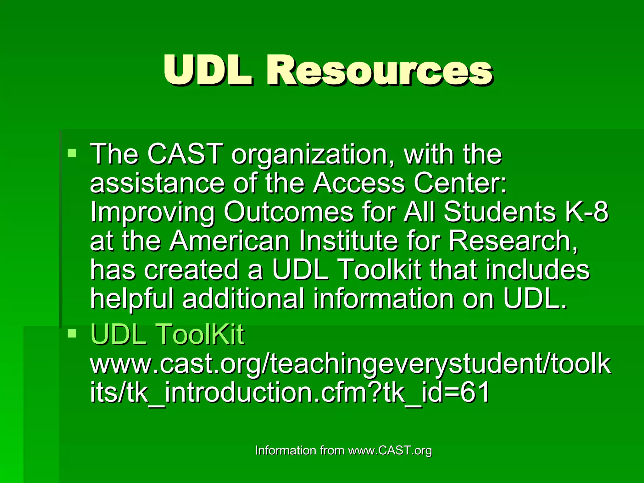 UDL Resources The CAST organization, with the assistance of the Access Center:  Improving Outcomes for All Students K-8 at the American Institute for Research, has created a UDL Toolkit that includes helpful additional information on UDL. UDL  ToolKit   www.cast.org/teachingeverystudent/toolkits/tk_introduction.cfm?tk_id=61 