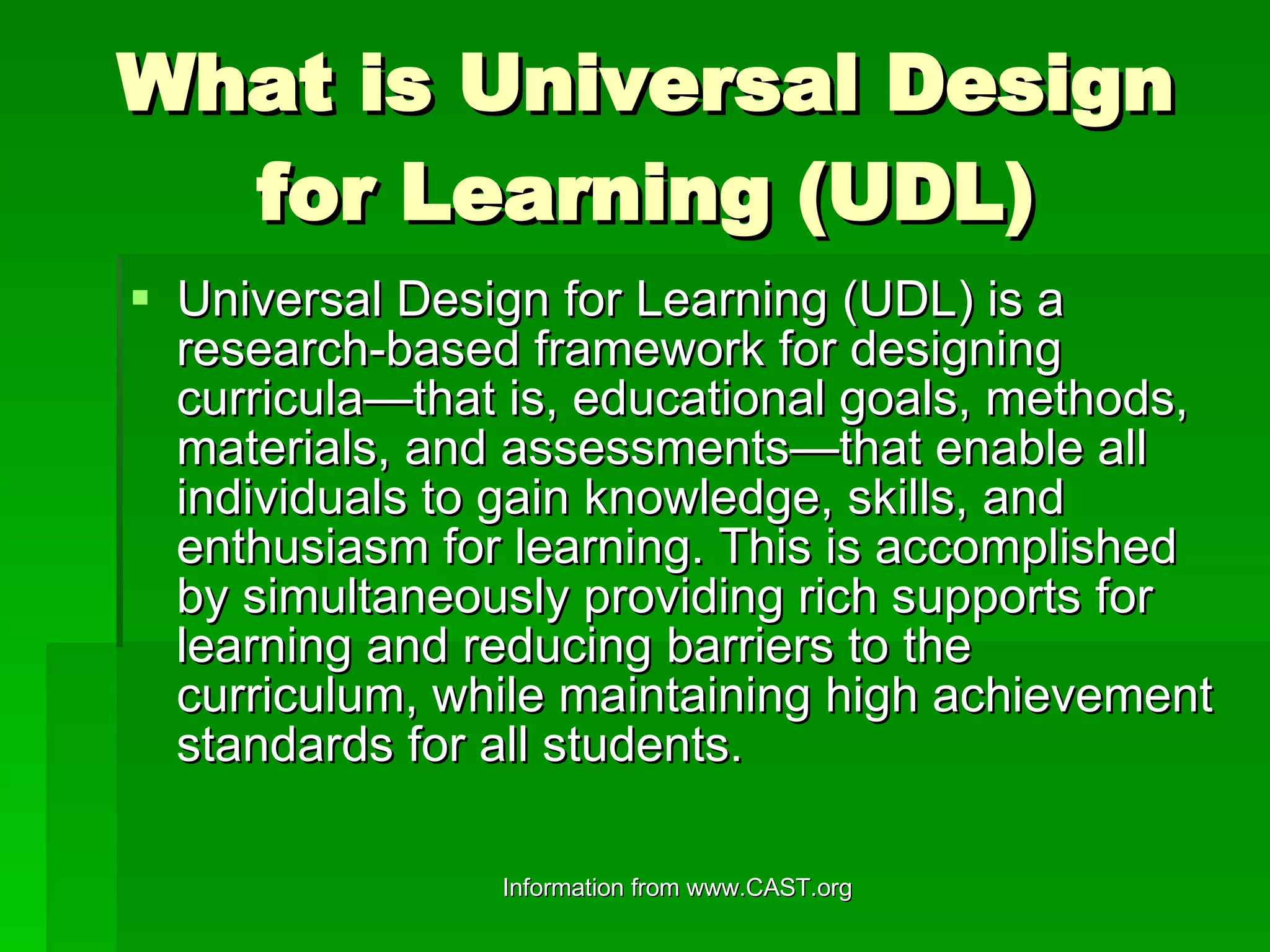 What is Universal Design for Learning (UDL) Universal Design for Learning (UDL) is a research-based framework for designing curricula—that is, educational goals, methods, materials, and assessments—that enable all individuals to gain knowledge, skills, and enthusiasm for learning. This is accomplished by simultaneously providing rich supports for learning and reducing barriers to the curriculum, while maintaining high achievement standards for all students. 