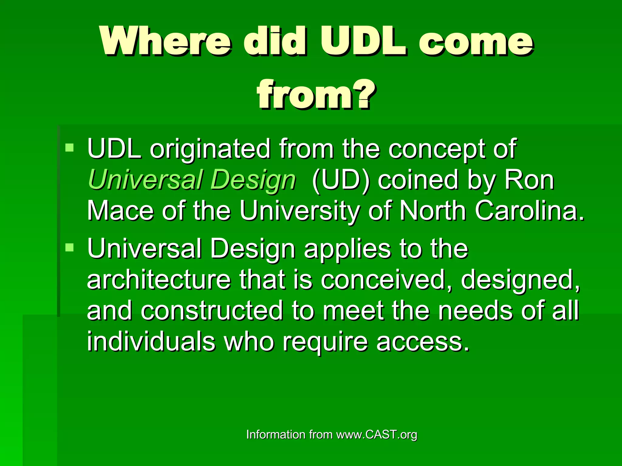 Where did UDL come from? UDL originated from the concept of  Universal Design    (UD) coined by Ron Mace of the University of North Carolina. Universal Design applies to the architecture that is conceived, designed, and constructed to meet the needs of all individuals who require access.  