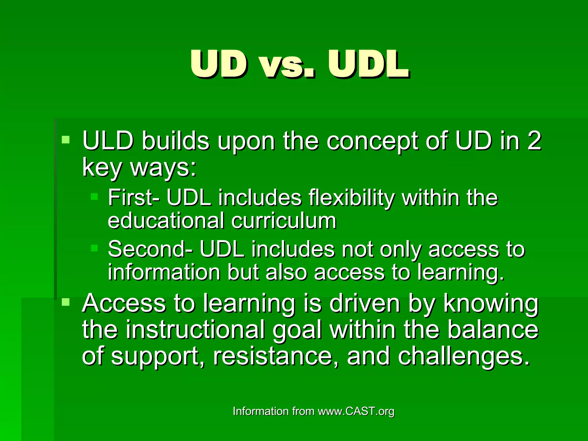 UD vs. UDL ULD builds upon the concept of UD in 2 key ways: First- UDL includes flexibility within the educational curriculum Second- UDL includes not only access to information but also access to learning. Access to learning is driven by knowing the instructional goal within the balance of support, resistance, and challenges. 