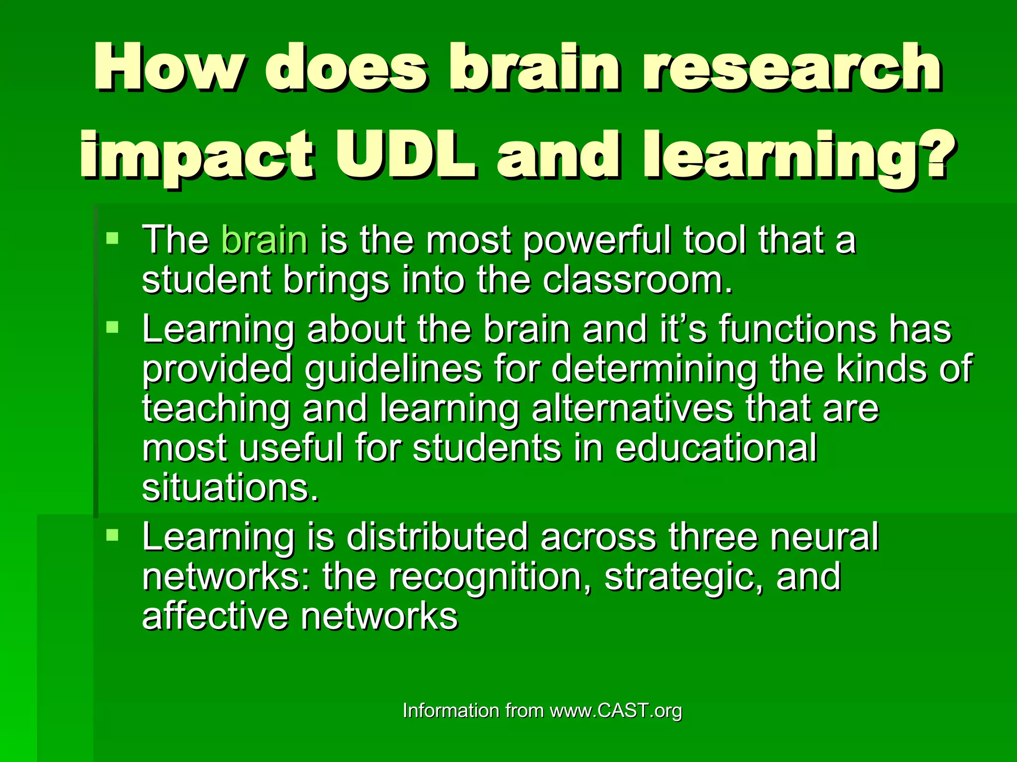 How does brain research impact UDL and learning? The  brain  is the most powerful tool that a student brings into the classroom. Learning about the brain and it’s functions has provided guidelines for determining the kinds of teaching and learning alternatives that are most useful for students in educational situations. Learning is distributed across three neural networks: the recognition, strategic, and affective networks  