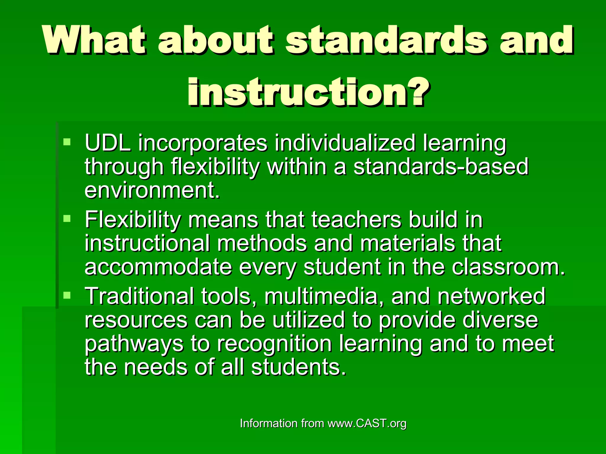 What about standards and instruction? UDL incorporates individualized learning through flexibility within a standards-based environment. Flexibility means that teachers build in instructional methods and materials that accommodate every student in the classroom. Traditional tools, multimedia, and networked resources can be utilized to provide diverse pathways to recognition learning and to meet the needs of all students. 
