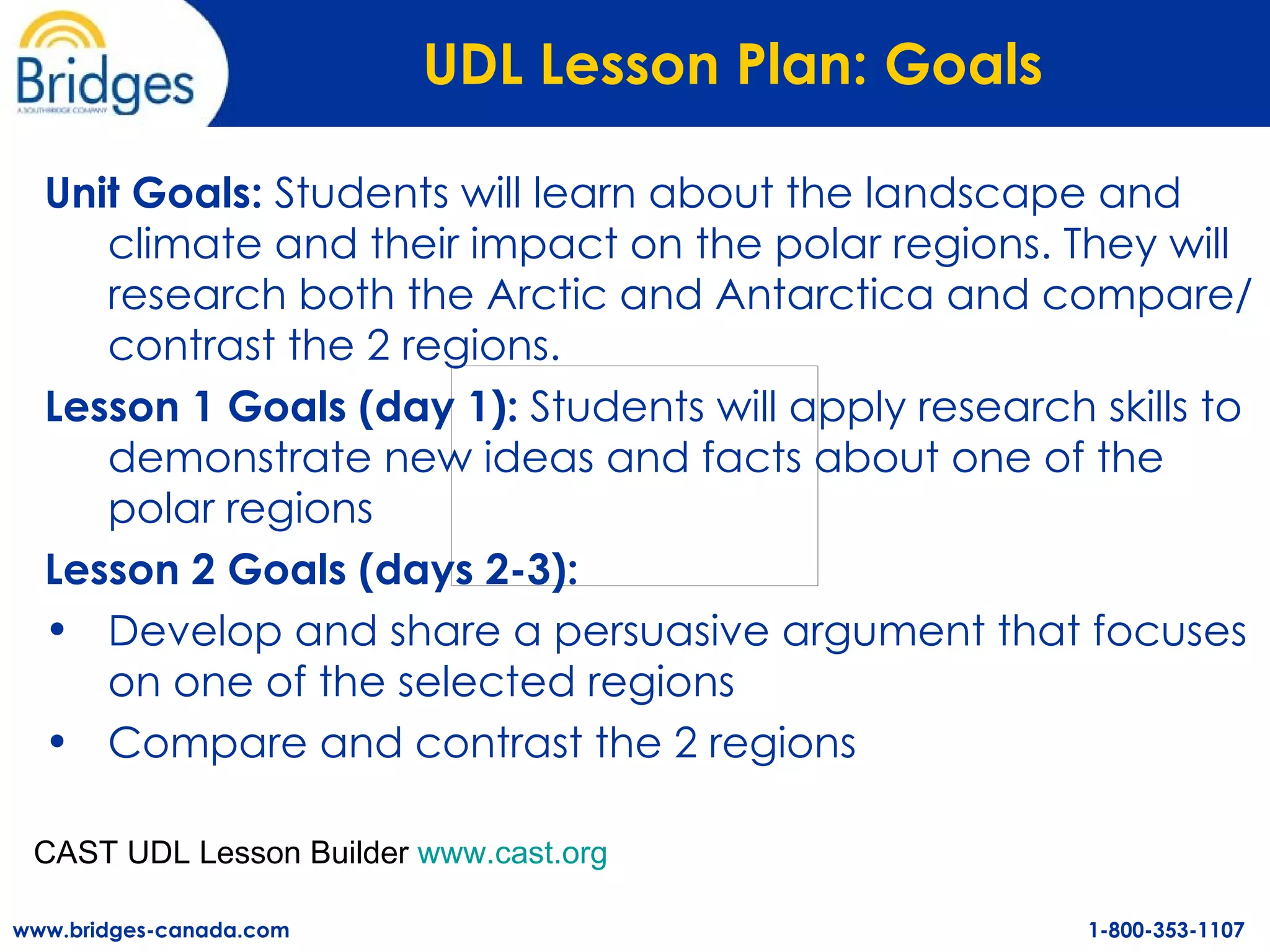 UDL Lesson Plan: Goals   Unit Goals:  Students will learn about the landscape and climate and their impact on the polar regions. They will research both the Arctic and Antarctica and compare/contrast the 2 regions.   Lesson 1 Goals (day 1):  Students will apply research skills to demonstrate new ideas and facts about one of the polar regions Lesson 2 Goals (days 2-3):  Develop and share a persuasive argument that focuses on one of the selected regions Compare and contrast the 2 regions CAST UDL Lesson Builder  www.cast.org   