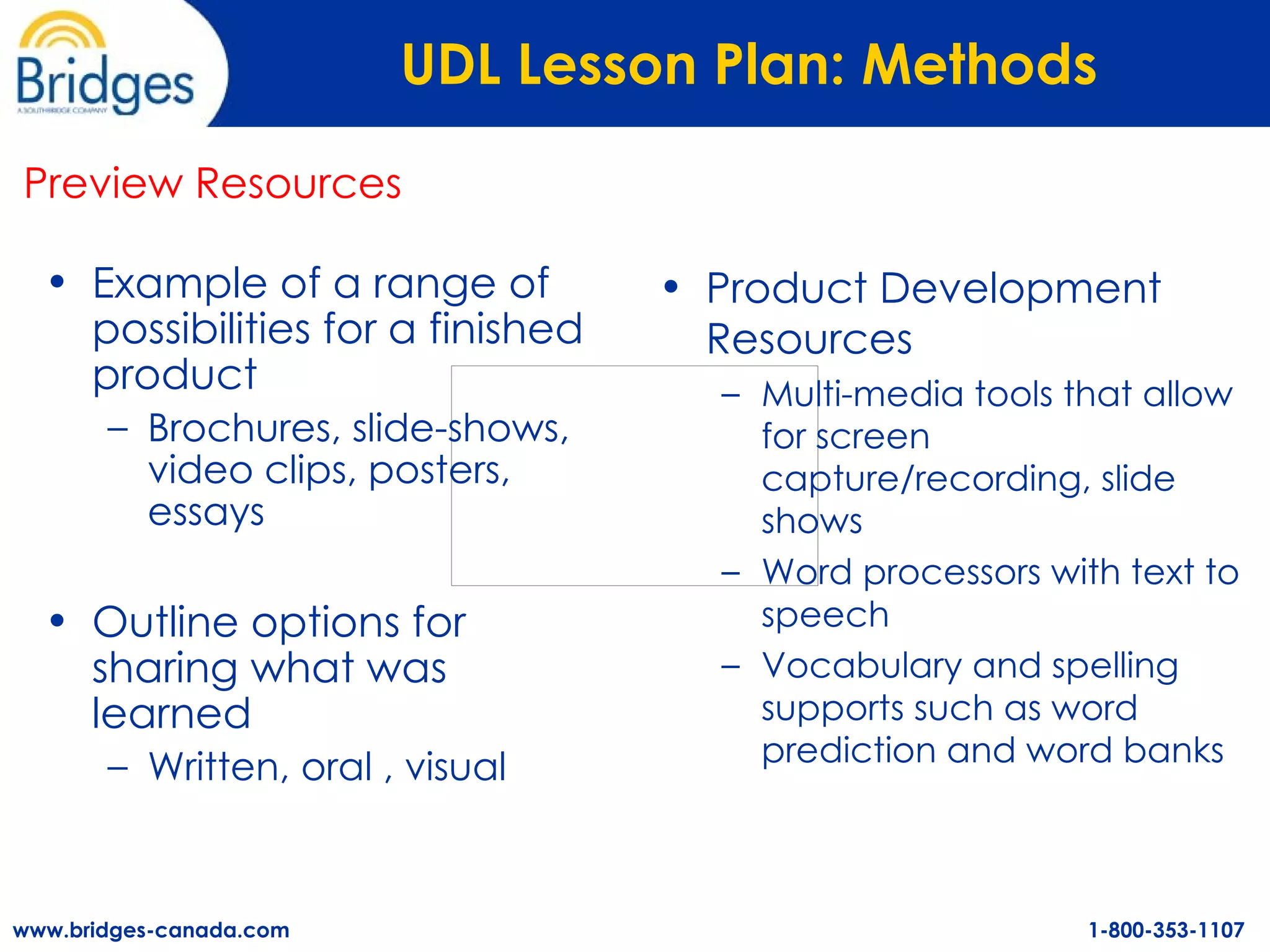 UDL Lesson Plan: Methods   Example of a range of possibilities for a finished product Brochures, slide-shows, video clips, posters, essays Outline options for sharing what was learned Written, oral , visual Preview Resources Product Development Resources Multi-media tools that allow for screen capture/recording, slide shows Word processors with text to speech  Vocabulary and spelling supports such as word prediction and word banks 