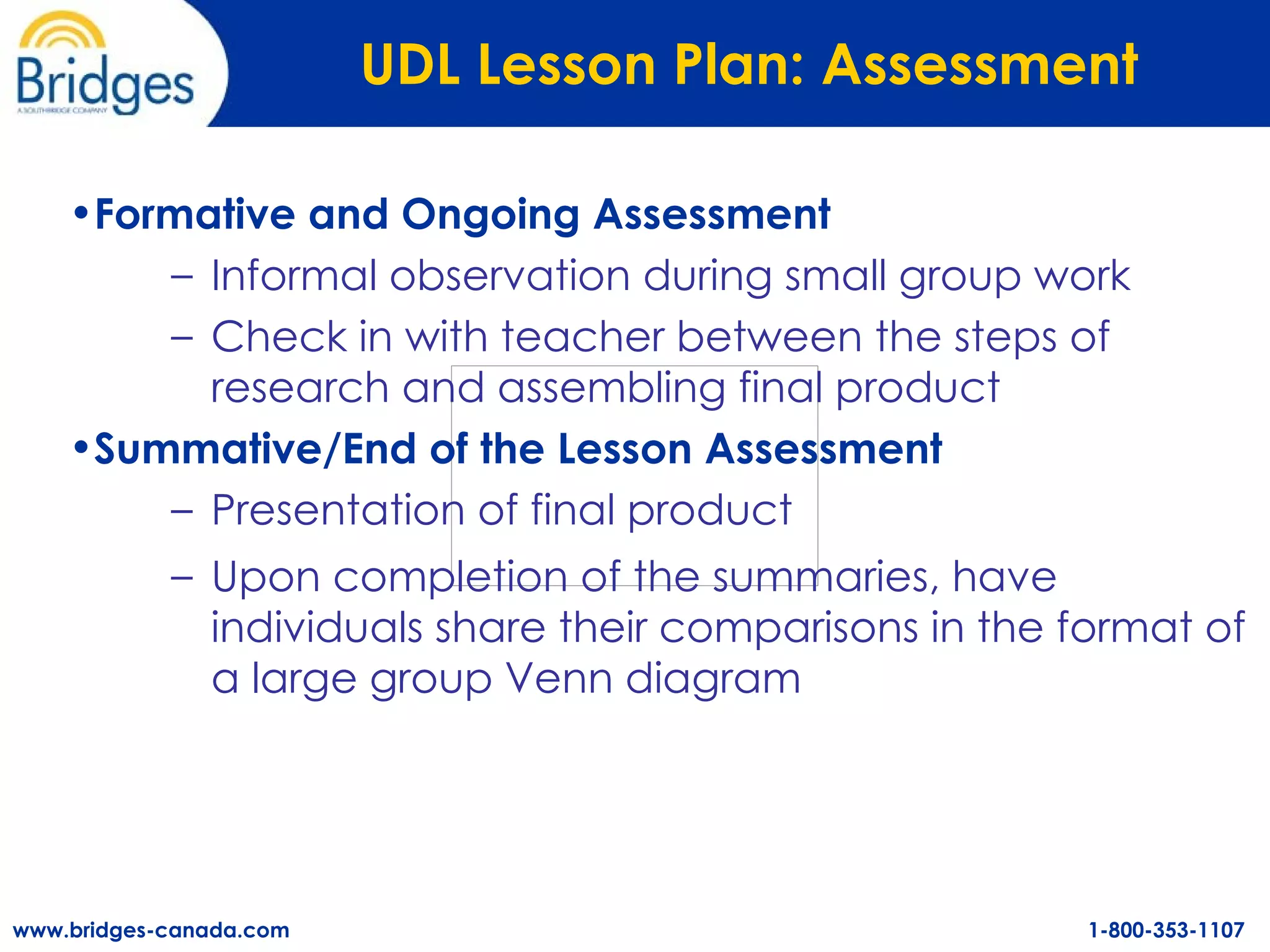 UDL Lesson Plan: Assessment   Formative and Ongoing Assessment Informal observation during small group work Check in with teacher between the steps of research and assembling final product   Summative/End of the Lesson Assessment Presentation of final product Upon completion of the summaries, have individuals share their comparisons in the format of a large group Venn diagram 