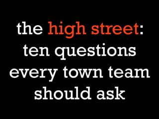 the high street:
  ten questions
every town team
    should ask
 