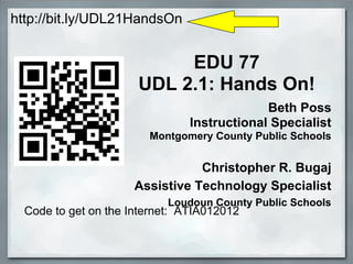 http://bit.ly/UDL21HandsOn


                           EDU 77
                      UDL 2.1: Hands On!
                                             Beth Poss
                                Instructional Specialist
                        Montgomery County Public Schools


                                Christopher R. Bugaj
                     Assistive Technology Specialist
                            Loudoun County Public Schools
  Code to get on the Internet: ATIA012012
 