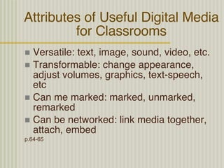 Attributes of Useful Digital Media for Classrooms Versatile: text, image, sound, video, etc. Transformable: change appearance, adjust volumes, graphics, text-speech, etc Can me marked: marked, unmarked, remarked Can be networked: link media together, attach, embed p.64-65 