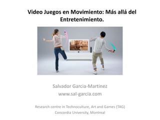 Video Juegos en Movimiento: Más allá del
            Entretenimiento.




            Salvador Garcia-Martinez
               www.sal-garcia.com

  Research centre in Technoculture, Art and Games (TAG)
             Concordia University, Montreal
 