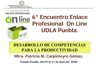 6° Encuentro Enlace
           Profesional On Line
              UDLA Puebla.

DESARROLLO DE COMPETENCIAS
   PARA LA PRODUCTIVIDAD
Mtra. Patricia M. Carpinteyro Gómez.
  Cholula Puebla, del 07 al 11 de abril del 2008.
 