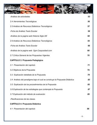 -Análisis de actividades                                                            53

2.4 Herramientas Tecnológicas                                                       56

2.5 Análisis de Recursos Didácticos Tecnológicos                                    57

-Ficha de Análisis Texto Escolar                                                    58

-Análisis de la pagina web Historia Siglo XX                                        60

2.6 Análisis de Recursos Didácticos Tecnológicos                                    55

-Ficha de Análisis Texto Escolar                                                    66

-Análisis de la pagina web Sgm.Casposidad.com                                       68

2.7 Crítica General de las Propuestas Vigentes                                      70

CAPÍTULO 3: Propuesta Pedagógica

3.1 Presentación del capítulo                                                       71

3.2 Objetivos de la Propuesta                                                       78

3.3 Explicación detallada de la Propuesta.                                          79

3.4 Análisis del paradigma bajo el cual se construye la Propuesta Didáctica         83

3.5 Explicación de los procedimientos de la Propuesta                               85

3.6 Explicación de las estrategias que contempla la Propuesta                       87

3.7 Explicación del método de evaluación                                            89

-Planificaciones de las clases.

CAPÍTULO 4: Propuesta Didáctica

4.1 Presentación del capítulo                                                       98


                                                                              -8-
 