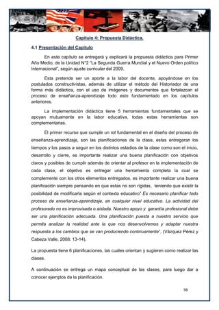 Capitulo 4: Propuesta Didáctica.

4.1 Presentación del Capítulo

       En este capítulo se entregará y explicará la propuesta didáctica para Primer
Año Medio, de la Unidad N°2 “La Segunda Guerra Mundial y el Nuevo Orden político
Internacional”, según ajuste curricular del 2009.

       Esta pretende ser un aporte a la labor del docente, apoyándose en los
postulados constructivistas, además de utilizar el método del Historiador de una
forma más didáctica, con el uso de imágenes y documentos que fortalezcan el
proceso de enseñanza-aprendizaje todo esto fundamentado en los capítulos
anteriores.

      La implementación didáctica tiene 5 herramientas fundamentales que se
apoyan mutuamente en la labor educativa, todas estas herramientas son
complementarias.

      El primer recurso que cumple un rol fundamental en el diseño del proceso de
enseñanza-aprendizaje, son las planificaciones de la clase, estas entregaran los
tiempos y los pasos a seguir en los distintos estadios de la clase como son el inicio,
desarrollo y cierre, es importante realizar una buena planificación con objetivos
claros y posibles de cumplir además de orientar al profesor en la implementación de
cada clase, el objetivo es entregar una herramienta completa la cual se
complemente con los otros elementos entregados, es importante realizar una buena
planificación siempre pensando en que estas no son rígidas, teniendo que existir la
posibilidad de modificarla según el contexto educativo” Es necesario planificar todo
proceso de enseñanza-aprendizaje, en cualquier nivel educativo. La actividad del
profesorado no es improvisada o aislada. Nuestro apoyo y garantía profesional debe
ser una planificación adecuada. Una planificación puesta a nuestro servicio que
permita analizar la realidad ante la que nos desenvolvemos y adaptar nuestra
respuesta a los cambios que se van produciendo continuamente”. (Vázquez Pérez y
Cabeza Valle, 2008: 13-14).

La propuesta tiene 6 planificaciones, las cuales orientan y sugieren como realizar las
clases.

A continuación se entrega un mapa conceptual de las clases, para luego dar a
conocer ejemplos de la planificación.

                                                                              98
 