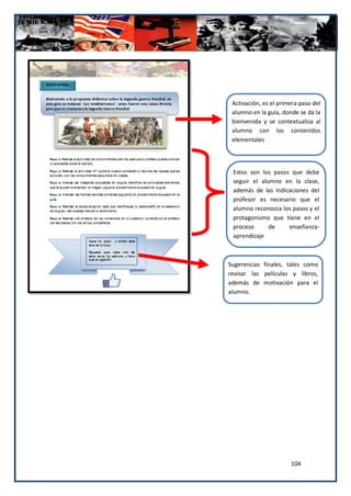 Activación, es el primera paso del
 alumno en la guía, donde se da la
 bienvenida y se contextualiza al
 alumno con los contenidos
 elementales




 Estos son los pasos que debe
 seguir el alumno en la clase,
 además de las indicaciones del
 profesor es necesario que el
 alumno reconozca los pasos y el
 protagonismo que tiene en el
 proceso      de    enseñanza-
 aprendizaje



Sugerencias finales, tales como
revisar las películas y libros,
además de motivación para el
alumno.




                       104
 