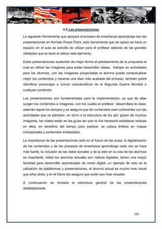 4.5 Las presentaciones

La siguiente Herramienta que apoyara el proceso de enseñanza-aprendizaje son las
presentaciones en formato Power Point, esta herramienta que de apoco se hace un
espacio en el aula es sencilla de utilizar para el profesor además de las grandes
utilidades que se tiene al utilizar este elemento.

Estas presentaciones sustentan de mejor forma el planteamiento de la propuesta el
cual es utilizar las imágenes para poder desarrollar clases, trabajar en actividades
para los alumnos, con las imágenes proyectadas el alumno puede contextualizar
mejor los contenidos y hacerse una idea más acabada del proceso, también podrá
identificar personajes e iconos característicos de la Segunda Guerra Mundial o
cualquier contenido.

Las presentaciones son fundamentales para la implementación, ya que de ellas
surgen los contenidos e imágenes, con los cuales el profesor desarrollara la clase,
además regula los tiempos y se asegura que los contenidos sean coherentes con las
actividades que se plantean, en torno a la estructura de los ppt, gozan de muchas
imágenes, los videos están en las guías así que no fue necesario establecer enlaces
en ellos, en beneficio del tiempo para explicar, se coloca énfasis en mapas
conceptuales y contenidos sintetizados.

La importancia de las presentaciones está en el futuro de las aulas, la digitalización
de los contenidos y de los procesos de enseñanza aprendizaje cada vez se hace
más fuerte, la inclusión de las redes sociales y de la web en la vida de los alumnos
es importante, todos los alumnos actuales son nativos digitales, tienen una mayor
facilidad para desarrollar aprendizajes de modo digital, un ejemplo de esto es la
utilización de plataformas y presentaciones, el alumno actual es mucho mas visual
que años atrás, y en el futuro les aseguro que serán aun mas visuales.

A   continuación   se   revisara   la   estructura   general   de   las   presentaciones
detalladamente.




                                                                                105
 