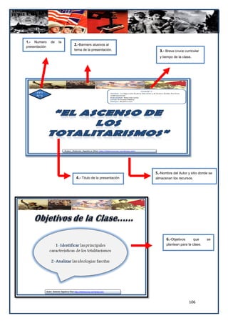 1.- Numero     de   la
presentación
                         2.-Banners alusivos al
                         tema de la presentación.           3.- Breve cruce curricular
                                                            y tiempo de la clase.




                                                          5.-Nombre del Autor y sitio donde se
                          4.- Titulo de la presentación   almacenan los recursos.




                                                                6.-Objetivos      que     se
                                                                plantean para la clase.




                                                                               106
 