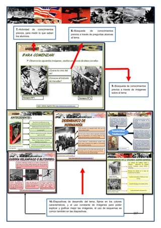 7.-Actividad  de conocimientos
                                               8.-Búsqueda       de    conocimientos
previos, para medir lo que saben
                                               previos a través de preguntas alusivas
los alumnos.
                                               al tema.




                                                                                   9.-Búsqueda de conocimientos
                                                                                   previos a través de imágenes
                                                                                   sobre el tema




                            10.-Diapositivas de desarrollo del tema, fijarse en los colores
                            característicos, y el uso constante de imágenes para poder
                            explicar y graficar mejor las imágenes, el uso de esquemas es
                            común también en las diapositivas.
                                                                                                    107
 