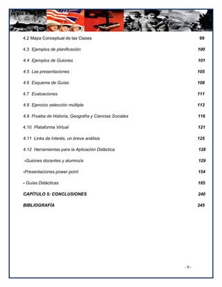 4.2 Mapa Conceptual de las Clases                             99

4.3 Ejemplos de planificación                                 100

4.4 Ejemplos de Guiones                                       101

4.5 Las presentaciones                                        105

4.6 Esquema de Guías                                          108

4.7 Evaluaciones                                              111

4.8 Ejercicio selección múltiple                              113

4.9 Prueba de Historia, Geografía y Ciencias Sociales         116

4.10 Plataforma Virtual                                       121

4.11 Links de Interés, un breve análisis                      125

4.12 Herramientas para la Aplicación Didáctica                128

-Guiones docentes y alumno/a                                  129

-Presentaciones power point                                   154

- Guías Didácticas                                            185

CAPÍTULO 5: CONCLUSIONES                                      240

BIBLIOGRAFÍA                                                  245




                                                        -9-
 