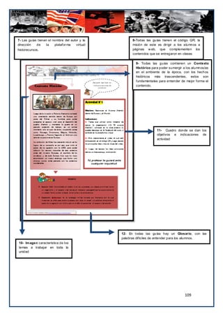 7- Las guías tienen el nombre del autor y la          8-Todas las guías tienen el código QR, la
dirección   de     la   platafor ma   virtual         misión de este es dir igir a los alumnos a
historecursos.                                        páginas w eb, que complementen los
                                                      contenidos que se entregaron en clases

                                                        9- Todas las guías contienen un Contexto
                                                        Histórico para poder sumergir a los alumnos/as
                                                        en el ambiente de la época, con los hechos
                                                        históricos más trascendentes, estos son
                                                        fundamentales para entender de mejor forma el
                                                        contenido.




                                                                     11- Cuadro donde se dan los
                                                                     objetivos e indicaciones de
                                                                     actividad




                                                12- En todas las guías hay un Glosario, con las
                                                palabras difíciles de entender para los alumnos.
10- Im agen característica de los
temas a trabajar en toda la
unidad




                                                                                      109
 