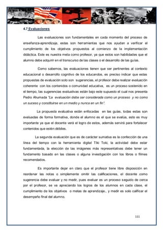 4.7 Evaluaciones

          Las evaluaciones son fundamentales en cada momento del proceso de
enseñanza-aprendizaje, estas son herramientas que nos ayudan a verificar el
cumplimiento de los objetivos propuestos al comienzo de la implementación
didáctica. Este es nuestra meta como profesor, ya que estos son habilidades que el
alumno debe adquirir en el transcurso de las clases o el desarrollo de las guías.

          Como sabemos, las evaluaciones tienen que ser pertinentes al contexto
educacional o desarrollo cognitivo de los educandos, es preciso indicar que estas
propuestas de evaluación solo son sugerencias, el profesor debe realizar evaluación
coherente con los contenidos o comunidad educativa, es un proceso sostenido en
el tiempo, las sugerencias evaluativas están bajo este supuesto el cual nos presenta
Pedro Ahumada “La evaluación debe ser considerada como un proceso y no como
un suceso y constituirse en un medio y nunca en un fin”.

         La propuesta evaluativa están enfocadas en las guías, todas estas son
evaluadas de forma formativa, donde el alumno es el que se evalúa, esto es muy
importante ya que el docente verá el logro de estos, además servirá para fortalecer
contenidos que estén débiles.

        La segunda evaluación que es de carácter sumativa es la confección de una
línea del tiempo con la herramienta digital TIki Toki, la actividad debe estar
fundamentada, la elección de las imágenes más representativas debe tener un
fundamento basado en las clases o alguna investigación con los libros o filmes
recomendados.

          Es importante dejar en claro que el profesor tiene libre disposición en
reordenar las notas o simplemente omitir las calificaciones, el docente como
sugerencia debe evaluar y no medir, pues evaluar es un proceso s eguido de cerca
por el profesor, se va apreciando los logros de los alumnos en cada clase, el
cumplimiento de los objetivos o metas de aprendizaje., y medir es solo calificar el
desempeño final del alumno.




                                                                              111
 