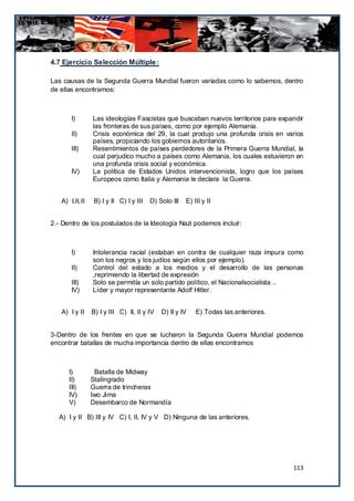 4.7 Ejercicio Selección Múltiple :

Las causas de la Segunda Guerra Mundial fueron variadas como lo sabemos, dentro
de ellas encontramos:



       I)       Las ideologías Fascistas que buscaban nuevos territorios para expandir
                las fronteras de sus países, como por ejemplo Alemania.
       II)      Crisis económica del 29, la cual produjo una profunda crisis en varios
                países, propiciando los gobiernos autoritarios.
       III)     Resentimientos de países perdedores de la Primera Guerra Mundial, la
                cual perjudico mucho a países como Alemania, los cuales estuvieron en
                una profunda crisis social y económica.
       IV)      La política de Estados Unidos intervencionista, logro que los países
                Europeos como Italia y Alemania le declara la Guerra.


   A) I,II,II   B) I y II C) I y III   D) Solo III   E) III y II


2.- Dentro de los postulados de la Ideología Nazi podemos incluir:



       I)       Intolerancia racial (estaban en contra de cualquier raza impura como
                son los negros y los judíos según ellos por ejemplo).
       II)      Control del estado a los medios y el desarrollo de las personas
                ,reprimiendo la libertad de expresión
       III)     Solo se permitía un solo partido político, el Nacionalsocialista...
       IV)      Líder y mayor representante Adolf Hitler.


   A) I y II    B) I y III C) II, II y IV   D) II y IV   E) Todas las anteriores.


3-Dentro de los frentes en que se lucharon la Segunda Guerra Mundial podemos
encontrar batallas de mucha importancia dentro de ellas encontramos



      I)         Batalla de Midway
      II)       Stalingrado
      III)      Guerra de trincheras
      IV)       Iwo Jima
      V)        Desembarco de Normandía

  A) I y II B) III y IV C) I, II, IV y V D) Ninguna de las anteriores.




                                                                                    113
 