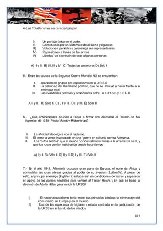 4-Los Totalitarismos se caracterizan por:



               I)        Un partido único en el poder.
               II)       Constituidos por un sistema estatal fuerte y riguroso.
               III)      Votaciones periódicas para elegir sus representantes.
               IV)       Represiones a través de las armas
               V)        Libertad de expresión de solo algunas personas


              A) I y II B) I,II,III y IV C) Todas las anteriores D) Solo I


5.- Entre las causas de la Segunda Guerra Mundial NO se encuentran:

                 I.    aparición de grupos pro-capitalismo en la U.R.S.S
                II.    La debilidad del liberalismo político, que no se atrevió a hacer frente a la
                       amenaza nazi
               III.    Las rivalidades políticas y económicas entre la U.R.S.S y E.E.U.U.


        A) I y II. B) Sólo II. C) I, II y III. D) I y III. E) Sólo III



6.- ¿Qué antecedentes acucian a Rusia a firmar con Alemania el Tratado de No
 Agresión dé 1938 (Pacto Molotov-Ribbentrop)?



   I.            La afinidad ideológica con el nazismo.
  II.           El temor a verse involucrada en una guerra en solitario contra Alemania.
 III.            Los “oídos sordos” que el mundo occidental hacía frente a la arremetida nazi, y
                que los rusos venían vaticinando desde hace tiempo


                .a) I y II. B) Sólo II. C) II y III.D) I y III. E) Sólo II



7.- En el año 1941, Alemania ocupaba gran parte de Europa, el norte de África y
controlaba las rutas aéreas gracias al poder de su aviación (Lutfwaffe). A pesar de
esto, el principal enemigo (Inglaterra) estaba aún en condiciones de luchar y esperaba
el apoyo de los países neutrales para vencer al Tercer Reich. ¿En qué se basó la
decisión de Adolfo Hitler para invadir la URSS?



        I)              El nacionalsocialismo tenía entre sus principios básicos la eliminación del
                      comunismo en Europa y en el mundo
        II)            Una de las esperanza de Inglaterra estaba centrada en la participación de
                      la URSS en el bando de los aliados

                                                                                               114
 
