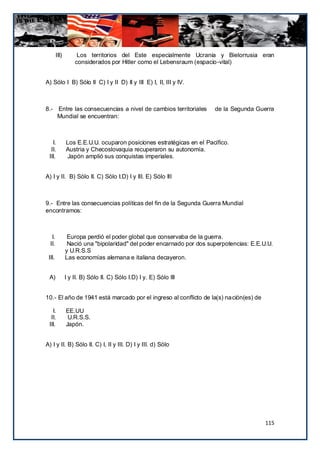 III)        Los territorios del Este especialmente Ucrania y Bielorrusia eran
                   considerados por Hitler como el Lebensraum (espacio-vital)


A) Sólo I B) Sólo II C) I y II D) II y III E) I, II, III y IV.



8.- Entre las consecuencias a nivel de cambios territoriales          de la Segunda Guerra
    Mundial se encuentran:



   I.          Los E.E.U.U. ocuparon posiciones estratégicas en el Pacífico.
  II.          Austria y Checoslovaquia recuperaron su autonomía.
 III.           Japón amplió sus conquistas imperiales.


A) I y II. B) Sólo II. C) Sólo I.D) I y III. E) Sólo III



9.- Entre las consecuencias políticas del fin de la Segunda Guerra Mundial
encontramos:



   I.           Europa perdió el poder global que conservaba de la guerra.
  II.           Nació una "bipolaridad" del poder encarnado por dos superpotencias: E.E.U.U.
               y U.R.S.S
 III.          Las economías alemana e italiana decayeron.


 A)            I y II. B) Sólo II. C) Sólo I.D) I y. E) Sólo III


10.- El año de 1941 está marcado por el ingreso al conflicto de la(s) nación(es) de

   I.          EE.UU
  II.           U.R.S.S.
 III.          Japón.


A) I y II. B) Sólo II. C) I, II y III. D) I y III. d) Sólo




                                                                                         115
 