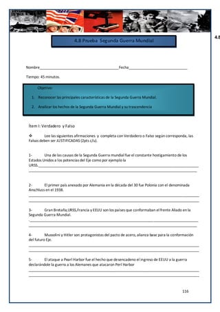 4.8
                            4.8 Prueba Segunda Guerra Mundial



Nombre_______________________________________Fecha_____________________________

Tiempo: 45 minutos.

      Objetivo:

   1. Reconocer las principales características de la Segunda Guerra Mundial.

   2. Analizar los hechos de la Segunda Guerra Mundial y su trascendencia



 Ítem I: Verdadero y Falso

         Lee las siguientes afirmaciones y completa con Verdadero o Falso según corresponda, las
 Falsas deben ser JUSTIFICADAS (2pts c/u).


 1-       Una de las causas de la Segunda Guerra mundial fue el constante hostigamiento de los
 Estados Unidos a los potencias del Eje como por ejemplo la
 URSS._______________________________________________________________________________
 ___________________________________________________________________________________


 2-       El primer país anexado por Alemania en la década del 30 fue Polonia con el denominada
 Anschluss en el 1938.
 ____________________________________________________________________________________
 ____________________________________________________________________________________

 3-      Gran Bretaña,URSS,Francia y EEUU son los países que conformaban el frente Aliado en la
 Segunda Guerra Mundial.
 .___________________________________________________________________________________
 ___________________________________________________________________________________

 4-        Mussolini y Hitler son protagonistas del pacto de acero, alianza base para la conformación
 del futuro Eje.
 ____________________________________________________________________________________
 ____________________________________________________________________________________

 5-       El ataque a Pearl Harbor fue el hecho que desencadeno el ingreso de EEUU a la guerra
 declarándole la guerra a los Alemanes que atacaron Perl Harbor
 ____________________________________________________________________________________
 ____________________________________________________________________________________



                                                                                           116
 