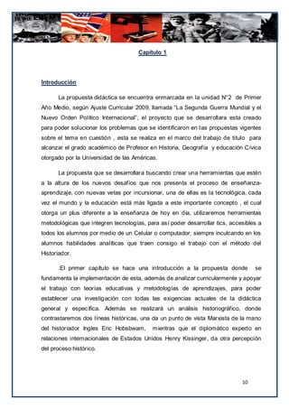 Capítulo 1




Introducción

      La propuesta didáctica se encuentra enmarcada en la unidad N°2 de Primer
Año Medio, según Ajuste Curricular 2009, llamada “La Segunda Guerra Mundial y el
Nuevo Orden Político Internacional”, el proyecto que se desarrollara esta creado
para poder solucionar los problemas que se identificaron en l as propuestas vigentes
sobre el tema en cuestión , esta se realiza en el marco del trabajo de titulo para
alcanzar el grado académico de Profesor en Historia, Geografía y educación Cívica
otorgado por la Universidad de las Américas.

      La propuesta que se desarrollara buscando crear una herramientas que estén
a la altura de los nuevos desafíos que nos presenta el proceso de enseñanza-
aprendizaje, con nuevas vetas por incursionar, una de ellas es la tecnológica, cada
vez el mundo y la educación está más ligada a este importante concepto , el cual
otorga un plus diferente a la enseñanza de hoy en día, utilizaremos herramientas
metodológicas que integren tecnologías, para así poder desarrollar tics, accesibles a
todos los alumnos por medio de un Celular o computador, siempre inculcando en los
alumnos habilidades analíticas que traen consigo el trabajo con el método del
Historiador.

      .El primer capítulo se hace una introducción a la propuesta donde           se
fundamenta la implementación de esta, además de analizar curricularmente y apoyar
el trabajo con teorías educativas y metodologías de aprendizajes, para poder
establecer una investigación con todas las exigencias actuales de la didáctica
general y específica. Además se realizará un análisis historiográfico, donde
contrastaremos dos líneas históricas, una da un punto de vista Marxista de la mano
del historiador Ingles Eric Hobsbwam,      mientras que el diplomático experto en
relaciones internacionales de Estados Unidos Henry Kissinger, da otra percepción
del proceso histórico.




                                                                             10
 