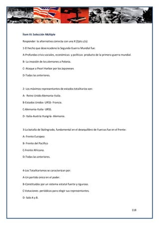 Ítem III: Selección Múltiple

Responder la alternativa correcta con una X (2pts c/u)

1-El hecho que desencadeno la Segunda Guerra Mundial fue:

A-Profundas crisis sociales, económicas y políticas producto de la primera guerra mundial.

B- La invasión de los alemanes a Polonia.

C- Ataque a Pearl Harbor por los Japoneses

D-Todas las anteriores.



2- Los máximos representantes de estados totalitarios son:

A- Reino Unido-Alemania-Italia.

B-Estados Unidos- URSS- Francia.

C-Alemania-Italia- URSS.

D- Italia-Austria Hungría- Alemania.



3-La batalla de Stalingrado, fundamental en el desequilibro de Fuerzas fue en el frente:

A- Frente Europeo

B- Frente del Pacifico

C-Frente Africano.

D-Todas las anteriores.



4-Los Totalitarismos se caracterizan por:

A-Un partido único en el poder.

B-Constituidos por un sistema estatal fuerte y riguroso.

C-Votaciones periódicas para elegir sus representantes.

D- Solo A y B.



                                                                                             118
 