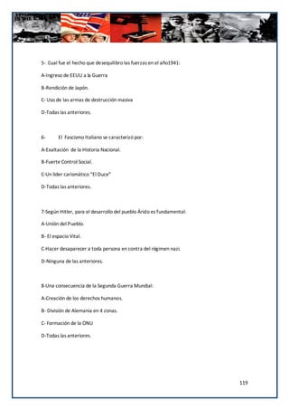 5- Cual fue el hecho que desequilibro las fuerzas en el año1941:

A-Ingreso de EEUU a la Guerra

B-Rendición de Japón.

C- Uso de las armas de destrucción masiva

D-Todas las anteriores.



6-      El Fascismo Italiano se caracterizó por:

A-Exaltación de la Historia Nacional.

B-Fuerte Control Social.

C-Un líder carismático “El Duce”

D-Todas las anteriores.



7-Según Hitler, para el desarrollo del pueblo Árido es fundamental:

A-Unión del Pueblo.

B- El espacio Vital.

C-Hacer desaparecer a toda persona en contra del régimen nazi.

D-Ninguna de las anteriores.



8-Una consecuencia de la Segunda Guerra Mundial:

A-Creación de los derechos humanos.

B- División de Alemania en 4 zonas.

C- Formación de la ONU

D-Todas las anteriores.




                                                                      119
 
