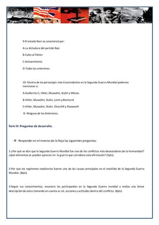9-El estado Nazi se caracterizó por:

           A-La dictadura del partido Nazi

           B-Culto al Führer

           C-Antisemitismo

           D-Todas las anteriores.



           10- Dentro de los personajes más trascendentes en la Segunda Guerra Mundial podemos
           mencionar a:

           A-Guillermo II, Hitler, Mussolini, Stalin y Wilson.

           B-Hitler, Mussolini, Stalin, Lenin y Bismarck

           C-Hitler, Mussolini, Stalin, Churchill y Roosevelt

            D- Ninguna de las Anteriores.



Ítem IV: Preguntas de desarrollo.



     Responder en el reverso de la Hoja las siguientes preguntas:


1-¿Por qué se dice que la Segunda Guerra Mundial fue uno de los conflictos más devastadores de la Humanidad?
¿Qué elementos se pueden apreciar en la guerra que corrobora esta afirmación? (5pts)



2-Por que los regímenes totalitarios fueron una de las causas principales en el estallido de la Segunda Guerra
Mundial. (8pts)



3-Según tus conocimientos, enumera los participantes en la Segunda Guerra mundial y realiza una breve
descripción de estos tomando en cuenta su rol, acciones y actitudes dentro del conflicto. (8pts)




                                                                                                   120
 