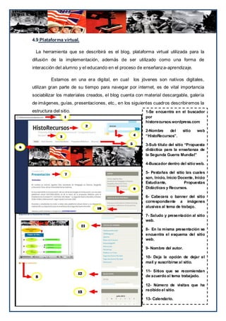 4.9 Plataforma virtual.

  La herramienta que se describirá es el blog, plataforma virtual utilizada para la
difusión de la implementación, además de ser utilizado como una forma de
interacción del alumno y el educando en el proceso de enseñanza-aprendizaje.

          Estamos en una era digital, en cual       los jóvenes son nativos digitales,
utilizan gran parte de su tiempo para navegar por internet, es de vital importancia
sociabilizar los materiales creados, el blog cuenta con material descargable, galería
de imágenes, guías, presentaciones, etc., en los siguientes cuadros describiremos la
estructura del sitio.                                    1-Se encuentra en el buscador
                                                         por
                                                         historecursos.wordpress.com

                                                         2-Nombre    del      sitio    web
                                                         “HistoRecursos”.

                                                         3-Sub título del sitio “Propuesta
                                                         didáctica para la enseñanza de
                                                         la Segunda Guerra Mundial”

                                                         4-Buscador dentro del sitio web.

                                                         5- Pestañas del sitio las cuales
                                                         son, Inicio, Inicio Docente, Inicio
                                                         Estudiante,            Propuestas
                                                         Didácticas y Recursos.

                                                         6- Cabecera o banner del sitio
                                                         correspondiente a imágenes
                                                         alusivas al tema de trabajo.

                                                         7- Saludo y presentación al sitio
                                                         web.

                                                         8- En la misma presentación se
                                                         encuentra el esquema del sitio
                                                         web.

                                                         9- Nombre del autor.

                                                         10- Deja la opción de dejar el
                                                         mail y suscribirse al sitio.

                                                         11- Sitios que se recomiendan
                                                         de acuerdo al tema trabajado.

                                                         12- Número de visitas que ha
                                    Evaluaciones.        recibido el sitio.

                                                         13- Calendario.         121
 