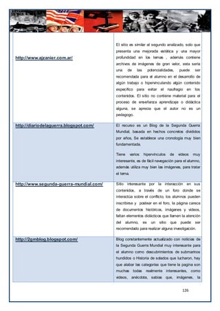 El sitio es similar al segundo analizado, solo que
                                         presenta una mejorada estética y una mayor
http://www.ajzanier.com.ar/              profundidad en los temas , además contiene
                                         archivos de imágenes de gran valor, esta sería
                                         una     de     las        potencialidades,      puede    ser
                                         recomendada para el alumno en el desarrollo de
                                         algún trabajo o hipervinculando algún contenido
                                         especifico para evitar el                naufragio en    los
                                         contenidos. El sitio no contiene material para el
                                         proceso de enseñanza aprendizaje o didáctica
                                         alguna, se aprecia que el autor no es un
                                         pedagogo.

http://diariodelaguerra.blogspot.com/    El recurso es un Blog de la Segunda Guerra
                                         Mundial, basada en hechos concretos divididos
                                         por años, Se establece una cronología muy bien
                                         fundamentada.

                                         Tiene      varios    hipervínculos        de    videos   muy
                                         interesante, es de fácil navegación para el alumno,
                                         además utiliza muy bien las imágenes, para tratar
                                         el tema.

http://www.segunda-guerra-mundial.com/   Sitio interesante por la interacción en sus
                                         contenidos, a través de un foro donde se
                                         interactúa sobre el conflicto, los alumnos pueden
                                         inscribirse y postear en el foro, la página carece
                                         de documentos históricos, imágenes y videos,
                                         faltan elementos didácticos que llamen la atención
                                         del   alumno,        es     un   sitio    que    puede   ser
                                         recomendado para realizar alguna investigación.

http://2gmblog.blogspot.com/             Blog constantemente actualizado con noticias de
                                         la Segunda Guerra Mundial muy interesante para
                                         el alumno como descubrimientos de submarinos
                                         hundidos o Historia de solados que lucharon, hay
                                         que alabar las categorías que tiene la pagina son
                                         muchas todas          realmente interesantes, como
                                         videos, anécdota, sabias que, imágenes, la


                                                                                           126
 