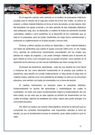 En el segundo capítulo está centrado en el análisis de propuestas didácticas
actuales para el estudio de la segunda unidad de primer año medio, se enfoca en
analizar y criticar material didáctico en torno al tema de estudio, en dos tópicos, libro
del estudiante con ajuste curricular y sin este además de dos materiales didácticos
web (webquest, blog, etc), se desarrolla un análisis de todos los elementos (fuentes
,actividades, estética u otro) existentes en el desarrollo de los contenidos que se
trata en la propuesta, para así poder clasificarlos de mejor forma caracterizando y
evaluando su implementación en el texto escolar u recurso web.

        El tercer y último capítulo se enfoca en desarrollar y crear material didáctico
con todos los parámetros que solicita el ajuste curricular 2009 (cmo, of, oft, mapas
k12,), además de confeccionar herramientas concordantes con los niveles que
plantea los mapas de progreso, y así poder entregar material para el docente de
gran calidad en torno a los conceptos que se pueden enseñar, como también en el
desarrollo de los alumnos con las nuevas habilidades que traen consigo las tic s.

        El proceso de enseñanza- aprendizaje, cada vez nos desafía con más fuerza
a involucrar las tics como elemento fundamental en el proceso que conlleva la
enseñanza, este desafío se cumple implementando un blog donde se aloja todo el
material creado, además sirve como plataforma de dialogo no solo con la comunidad
educativa, sino también con todos los interesados con el tema de estudio.

        El capítulo introductorio se teorizará sobre la           propuesta    didáctica,
fundamentándola en teorías del aprendizaje y metodológicas las cuales la
sustentarán, sin duda una buena fundamentación dotará la implementación de una
base solida, es por esto que en este capítulo se definen los lineamientos con los
cuales se trabaja, además de establecer las metas, logros para poder entregar a la
comunidad educativa.

        Por último se realiza una revisión Historiográfica, teniendo la intención que se
comprenda las corrientes historiográficas más importantes referidas al tema de
estudio, ya que es fundamental conocer el contenido, pues nadie enseña lo que no
sabe.



                                                                                 11
 