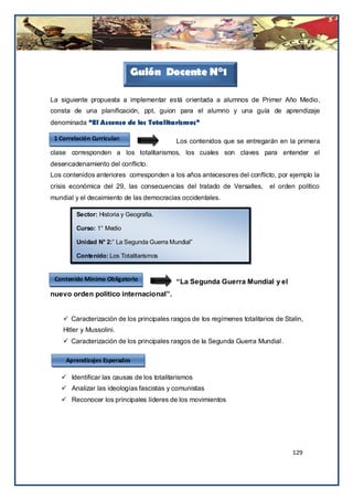 Guión Docente N°1

La siguiente propuesta a implementar está orientada a alumnos de Primer Año Medio,
consta de una planificación, ppt, guion para el alumno y una guía de aprendizaje
denominada “El Ascenso de los Totalitarismos”

 1 Correlación Curricular:                 Los contenidos que se entregarán en la primera
clase corresponden a los totalitarismos, los cuales son claves para entender el
desencadenamiento del conflicto.
Los contenidos anteriores corresponden a los años antecesores del conflicto, por ejemplo la
crisis económica del 29, las consecuencias del tratado de Versalles,        el orden político
mundial y el decaimiento de las democracias occidentales.

         Sector: Historia y Geografía.

         Curso: 1° Medio

         Unidad N° 2:” La Segunda Guerra Mundial”

         Contenido: Los Totalitarismos


 Contenido Mínimo Obligatorio
                            La             “La Segunda Guerra Mundial y el
nuevo orden político internacional”.


     Caracterización de los principales rasgos de los regímenes totalitarios de Stalin,
    Hitler y Mussolini.
     Caracterización de los principales rasgos de la Segunda Guerra Mundial.

     Aprendizajes Esperados

    Identificar las causas de los totalitarismos
    Analizar las ideologías fascistas y comunistas
    Reconocer los principales líderes de los movimientos




                                                                                    129
 