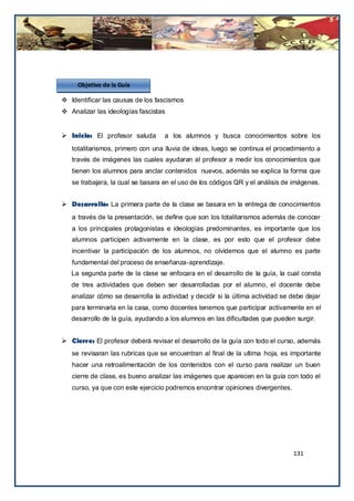 Objetivo de la Guía

 Identificar las causas de los fascismos
 Analizar las ideologías fascistas


 Inicio: El profesor saluda       a los alumnos y busca conocimientos sobre los
   totalitarismos, primero con una lluvia de ideas, luego se continua el procedimiento a
   través de imágenes las cuales ayudaran al profesor a medir los conocimientos que
   tienen los alumnos para anclar contenidos nuevos, además se explica la forma que
   se trabajara, la cual se basara en el uso de los códigos QR y el análisis de imágenes.


 Desarrollo: La primera parte de la clase se basara en la entrega de conocimientos
   a través de la presentación, se define que son los totalitarismos además de conocer
   a los principales protagonistas e ideologías predominantes, es importante que los
   alumnos participen activamente en la clase, es por esto que el profesor debe
   incentivar la participación de los alumnos, no olvidemos que el alumno es parte
   fundamental del proceso de enseñanza-aprendizaje.
   La segunda parte de la clase se enfocara en el desarrollo de la guía, la cual consta
   de tres actividades que deben ser desarrolladas por el alumno, el docente debe
   analizar cómo se desarrolla la actividad y decidir si la última actividad se debe dejar
   para terminarla en la casa, como docentes tenemos que participar activamente en el
   desarrollo de la guía, ayudando a los alumnos en las dificultades que pueden surgir.


 Cierre: El profesor deberá revisar el desarrollo de la guía con todo el curso, además
   se revisaran las rubricas que se encuentran al final de la ultima hoja, es importante
   hacer una retroalimentación de los contenidos con el curso para realizar un buen
   cierre de clase, es bueno analizar las imágenes que aparecen en la guía con todo el
   curso, ya que con este ejercicio podremos encontrar opiniones divergentes.




                                                                                131
 