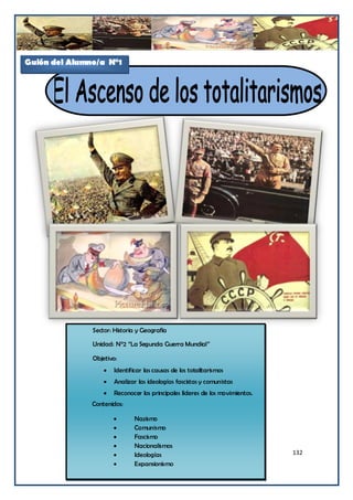 Guión del Alumno/a N°1




               Sector: Historia y Geografía

               Unidad: N°2 “La Segunda Guerra Mundial”

               Objetivo:
                      Identificar las causas de los totalitarismos
                      Analizar las ideologías fascistas y comunistas
                      Reconocer los principales líderes de los movimientos.
               Contenidos:

                              Nazismo
                              Comunismo
                              Fascismo
                              Nacionalismos
                              Ideologías                                      132
                              Expansionismo
 