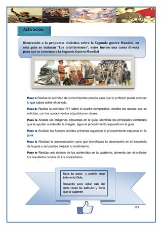 Activación

Bienvenido a la propuesta didáctica sobre la Segunda guerra Mundial, en
esta guía se trataran “Los totalitarismos”, estos fueron una causa directa
para que se comenzara la Segunda Guerra Mundial




  Paso 1: Realiza la actividad de conocimientos previos para que tu profesor pueda conocer
  lo que sabes sobre el periodo.

  Paso 2: Realiza la actividad N°1 sobre el cuadro comparativo, escribe las causas que se
  solicitan, con los conocimientos adquiridos en clases.

  Paso 3: Analiza las imágenes expuestas en la guía, identifica los principales elementos
  que te ayuden a entender la imagen, sigue el procedimiento expuesto en la guía.

  Paso 4: Analizar las fuentes escritas primarias siguiendo el procedimiento expuesto en la
  guía.

  Paso 5: Realizar la autoevaluación para que identifiques tu desempeño en el desarrollo
  de la guía y así puedas mejorar tu rendimiento.

  Paso 6: Realiza una síntesis de los contenidos en tu cuaderno, comenta con el profesor
  tus resultados con los de tus compañeros.




                             Sigue los pasos y podrás tener
                             éxito en la Guía.

                             Recuerda para saber más del
                             tema revisa las películas y libros
                             que se sugieren



                                                                                 133
 
