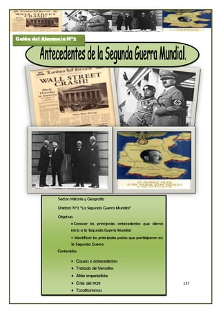 Guión del Alumno/a N°2




               Sector: Historia y Geografía

               Unidad: N°2 “La Segunda Guerra Mundial”

               Objetivo:
                      • Conocer los principales antecedentes que dieron
                      inicio a la Segunda Guerra Mundial
                       Identificar los principales países que participaron en
                       la Segunda Guerra
               Contenidos:

                       Causas o antecedentes
                       • Tratado de Versalles
                       • Afán imperialista
                       • Crisis del 1929                                         137
                       • Totalitarismos
 