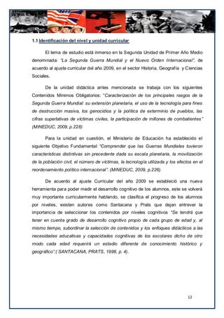 1.1 Identificación del nivel y unidad curricular

      El tema de estudio está inmerso en la Segunda Unidad de Primer Año Medio
denominada: “La Segunda Guerra Mundial y el Nuevo Orden Internacional”, de
acuerdo al ajuste curricular del año 2009, en el sector Historia, Geografía y Ciencias
Sociales.

      De la unidad didáctica antes mencionada se trabaja con los siguientes
Contenidos Mínimos Obligatorios: “Caracterización de los principales rasgos de la
Segunda Guerra Mundial: su extensión planetaria, el uso de la tecnología para fines
de destrucción masiva, los genocidios y la política de exterminio de pueblos, las
cifras superlativas de víctimas civiles, la participación de millones de combatientes ”
(MINEDUC, 2009, p.228)

      Para la unidad en cuestión, el Ministerio de Educación ha establecido el
siguiente Objetivo Fundamental “Comprender que las Guerras Mundiales tuvieron
características distintivas sin precedente dada su escala planetaria, la movilización
de la población civil, el número de víctimas, la tecnología utilizada y los efectos en el
reordenamiento político internacional”. (MINEDUC, 2009, p.226).

      De acuerdo al ajuste Curricular del año 2009 se estableció una nueva
herramienta para poder medir el desarrollo cognitivo de los alumnos, este se volverá
muy importante curricularmente hablando, se clasifica el progreso de los alumnos
por niveles, existen autores como Santacana y Prats que dejan entrever la
importancia de seleccionar los contenidos por niveles cognitivos “Se tendrá que
tener en cuenta grado de desarrollo cognitivo propio de cada grupo de edad y, al
mismo tiempo, subordinar la selección de contenidos y los enfoques didácticos a las
necesidades educativas y capacidades cognitivas de los escolares dicho de otro
modo cada edad requerirá un estadio diferente de conocimiento histórico y
geográfico”.( SANTACANA, PRATS, 1998, p. 4).




                                                                                 12
 
