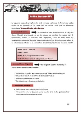 Guión Docente N°3

La siguiente propuesta a implementar está orientada a alumnos de Primer Año Medio,
consta de una planificación, ppt, guion para el alumno y una guía de aprendizaje
denominada “Avance Alemán sobre Europa

 1 Correlación Curricular:               Los contenidos están enmarcados en la Segunda
Guerra Mundial, anteriormente se vio las causas del conflicto, las cuales eran 4,
totalitarismos, Tratado de Versalles, Afán imperialista, Crisis del 1929, estas son
fundamentales para que entienda los nuevos conocimientos y el por qué comenzó la Guerra,
en esta clase se enfocara en la primera fase del conflicto el cual relata el avance Alemán.



         Sector: Historia y Geografía.

         Curso: 1° Medio

         Unidad N° 2:” La Segunda Guerra Mundial”

         Contenido: Antecedentes de la Segunda Guerra Mundial


 Contenido Mínimo Obligatorio
                                             “La Segunda Guerra Mundial y el
nuevo orden político internacional”.


     Caracterización de los principales rasgos de la Segunda Guerra Mundial.
     El uso de la tecnología para fines de destrucción masiva
     Extensión planetaria de la Guerra
     Participación de millones de combatientes

     Aprendizajes Esperados

    Reconocer el avance alemán dentro de Europa
    Comprender como la Segunda guerra Mundial toma ribetes globales al ser
       luchada en distintos frentes del mundo.




                                                                                 139
 