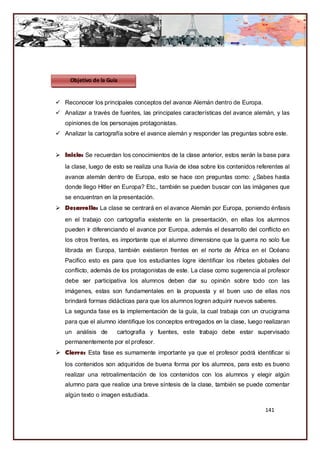 Objetivo de la Guía


 Reconocer los principales conceptos del avance Alemán dentro de Europa.
 Analizar a través de fuentes, las principales características del avance alemán, y las
   opiniones de los personajes protagonistas.
 Analizar la cartografía sobre el avance alemán y responder las preguntas sobre este.


 Inicio: Se recuerdan los conocimientos de la clase anterior, estos serán la base para
   la clase, luego de esto se realiza una lluvia de idea sobre los contenidos referentes al
   avance alemán dentro de Europa, esto se hace con preguntas como: ¿Sabes hasta
   donde llego Hitler en Europa? Etc., también se pueden buscar con las imágenes que
   se encuentran en la presentación.
 Desarrollo: La clase se centrará en el avance Alemán por Europa, poniendo énfasis
   en el trabajo con cartografía existente en la presentación, en ellas los alumnos
   pueden ir diferenciando el avance por Europa, además el desarrollo del conflicto en
   los otros frentes, es importante que el alumno dimensione que la guerra no solo fue
   librada en Europa, también existieron frentes en el norte de África en el Océano
   Pacifico esto es para que los estudiantes logre identificar los ribetes globales del
   conflicto, además de los protagonistas de este. La clase como sugerencia al profesor
   debe ser participativa los alumnos deben dar su opinión sobre todo con las
   imágenes, estas son fundamentales en la propuesta y el buen uso de ellas nos
   brindará formas didácticas para que los alumnos logren adquirir nuevos saberes.
   La segunda fase es la implementación de la guía, la cual trabaja con un crucigrama
   para que el alumno identifique los conceptos entregados en la clase, luego realizaran
   un análisis de      cartografía y fuentes, este trabajo debe estar supervisado
   permanentemente por el profesor.
 Cierre: Esta fase es sumamente importante ya que el profesor podrá identificar si
   los contenidos son adquiridos de buena forma por los alumnos, para esto es bueno
   realizar una retroalimentación de los contenidos con los alumnos y elegir algún
   alumno para que realice una breve síntesis de la clase, también se puede comentar
   algún texto o imagen estudiada.

                                                                                 141
 
