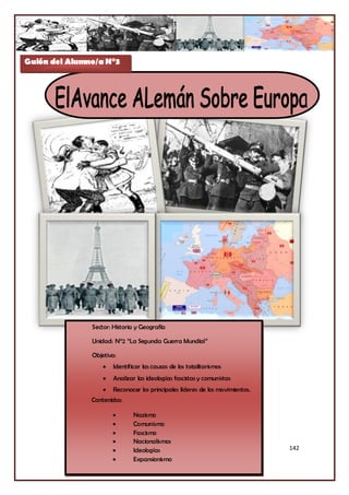 Guión del Alumno/a N°3




               Sector: Historia y Geografía

               Unidad: N°2 “La Segunda Guerra Mundial”

               Objetivo:
                      Identificar las causas de los totalitarismos
                      Analizar las ideologías fascistas y comunistas
                      Reconocer los principales líderes de los movimientos.
               Contenidos:

                              Nazismo
                              Comunismo
                              Fascismo
                              Nacionalismos
                              Ideologías                                      142
                              Expansionismo
 