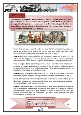 Activación

Bienvenido a la propuesta didáctica sobre la Segunda guerra Mundial, en esta
guía se tratara “El avance Alemán en la Segunda Guerra Mundial”, los Países
protagonistas, los pactos que se tramaron en dicho continente para facilitar la
expansión de las potencias y en última instancia a los protagonistas los cuales
tuvieron un rol fundamental en el conflicto




   Paso 1: Para comenzar a aprender sobre el avance Alemán dentro de Europa, debemos
   buscar los conocimientos previos que tienes, para esto debes reconocer ciertos
   elementos de una imagen, para luego realizar una lluvia de ideas.

   Paso 2: Después tu profesor realizara una entretenida clase sobre el tema, coloca el
   énfasis en las imágenes, en lo que quieren proyectar estas, participa activamente
   debatiendo sobre el tema o dando tu opinión, es fundamental tu participación en la clase.

   Paso 3: Luego deberás realizar la guía N°3, escucha las indicaciones del profesor y
   comienza a trabajar ordenadamente, si dispones de un teléfono inteligente puedes
   escanear el código QR, en el está almacenado un video sobre el avance Alemán, es
   importante revisarlo para contextualizar el tema.

   Paso 4: Realiza la primera actividad que es un crucigrama en el reconocerás conceptos
   importantes sobre el tema para esto sigue las instrucciones que se entregan en la guía.

   Paso 5: En la actividad numero 2 deberás realizar un análisis de fuentes, al igual que un
   Historiador, trabajaras con documentos de la época, estos contextualizaran el contenido y
   será un desafío para medir tus conocimientos.

   Paso 6: Para terminar la guía, deberás realizar la actividad de análisis cartográfico, el
   cual es fundamental para entender la expansión de la guerra en Europa y en el mundo,
   para finalizar tu trabajo en la guía desarrolla la pauta de evaluación o rubrica que
   aparece en la última hoja, es fundamental que sepas como aprendes para poder
   superarte en las próximas guías.


                       Sigue los pasos y podrás tener éxito en la
                       Guía.
                       Recuerda para saber más del tema revisa
                       las películas y libros que se sugieren                      143
 