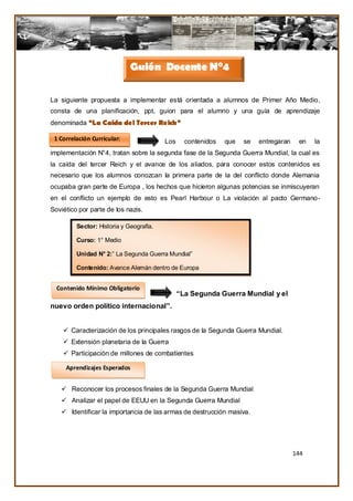 Guión Docente N°4

La siguiente propuesta a implementar está orientada a alumnos de Primer Año Medio,
consta de una planificación, ppt, guion para el alumno y una guía de aprendizaje
denominada “La Caída del Tercer Reich”

 1 Correlación Curricular:               Los     contenidos   que   se   entregaran    en   la
implementación N°4, tratan sobre la segunda fase de la Segunda Guerra Mundial, la cual es
la caída del tercer Reich y el avance de los aliados, para conocer estos contenidos es
necesario que los alumnos conozcan la primera parte de la del conflicto donde Alemania
ocupaba gran parte de Europa , los hechos que hicieron algunas potencias se inmiscuyeran
en el conflicto un ejemplo de esto es Pearl Harbour o La violación al pacto Germano-
Soviético por parte de los nazis.

         Sector: Historia y Geografía.

         Curso: 1° Medio

         Unidad N° 2:” La Segunda Guerra Mundial”

         Contenido: Avance Alemán dentro de Europa


  Contenido Mínimo Obligatorio
                              La               “La Segunda Guerra Mundial y el
nuevo orden político internacional”.


     Caracterización de los principales rasgos de la Segunda Guerra Mundial.
     Extensión planetaria de la Guerra
     Participación de millones de combatientes

     Aprendizajes Esperados


    Reconocer los procesos finales de la Segunda Guerra Mundial
    Analizar el papel de EEUU en la Segunda Guerra Mundial
    Identificar la importancia de las armas de destrucción masiva.




                                                                                      144
 