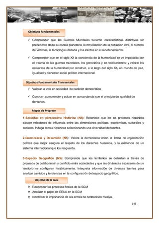 Objetivos Fundamentales

    Comprender que las Guerras Mundiales tuvieron características distintivas sin
       precedente dada su escala planetaria, la movilización de la población civil, el número
       de víctimas, la tecnología utilizada y los efectos en el reordenamiento .

    Comprender que en el siglo XX la conciencia de la humanidad se ve impactada por
       el trauma de las guerras mundiales, los genocidios y los totalitarismos; y valorar los
       esfuerzos de la humanidad por construir, a lo largo del siglo XX, un mundo de paz,
       igualdad y bienestar social político internacional.


  Objetivos Fundamentales Transversales

    Valorar la vida en sociedad de carácter democrático

    Conocer, comprender y actuar en concordancia con el principio de igualdad de
       derechos.

       Mapas de Progreso

1-Sociedad en perspectiva Histórica (N5): Reconoce que en los procesos históricos
existen relaciones de influencia entre las dimensiones políticas, económicas, culturales y
sociales. Indaga temas históricos seleccionando una diversidad de fuentes.


2-Democracia y Desarrollo (N5): Valora la democracia como la forma de organización
política que mejor asegura el respeto de los derechos humanos, y la existencia de un
sistema internacional que los resguarda.


3-Espacio Geográfico (N5): Comprende que los territorios se delimitan a través de
procesos de colaboración y conflicto entre sociedades y que las dinámicas espaciales de un
territorio se configuran históricamente. Interpreta información de diversas fuentes para
analizar cambios y tendencias en la configuración del espacio geográfico.

         Objetivo de la Guía

    Reconocer los procesos finales de la SGM
    Analizar el papel de EEUU en la SGM
    Identificar la importancia de las armas de destrucción masiva.

                                                                                   145
 