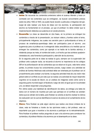  Inicio: Se recuerda los contenidos anteriores sobre el avance Alemán y hace un
   contraste con los contenidos que se entregaran, se buscan conocimiento previos
   sobre los años 1942 al 1945, se puede hacer alusión a películas o imágenes del ppt,
   luego de esto realizar una lluvia de ideas con los alumnos, la participación del
   alumno es fundamental en el proceso, ya que el profesor no debe olvidar que la
   implementación didáctica se sustenta en el constructivismo.
 Desarrollo: La clase se desarrolla en dos fases, en la primera se entregan los
   contenidos a través de la presentación, se revisan videos y fuentes sobre el tema,
   principalmente imágenes, las cuales nos servirán para ir profundizando el tema, el
   proceso de enseñanza-aprendizaje debe ser participativo para el alumno. una
   sugerencia para el profesor es ir entregando datos anecdóticos a la medida que se
   entregan los contenidos, como por ejemplo si se habla de la bomba atómica, ir
   relatando porque es mala, el nombre del avión, o el hecho que las sombras quedaron
   retratadas etc, esto fomenta la participación y atención de los alumnos.
   En la segunda parte de la clase se realiza la guía, siempre con la supervisión del
   profesor ante cualquier duda, se recuerda al alumno la importancia de los códigos
   QR en la profundización de los contenidos que se sitúan en la guía, esta tiene varias
   partes, la primera busca los conocimientos previos, luego existe una actividad de
   análisis de fuentes Históricas esta actividad debe ser orientada por el profesor con el
   procedimiento para analizar una fuente, la segunda actividad trata de una visión más
   global sobre el conflicto es por esto que se realiza una actividad de mayor desarrollo
   cognitivo en la escala de bloom, es un análisis de imágenes sobre cómo sería la
   segunda guerra mundial según el facebook, luego de esto al igual que en la actividad
   uno, se deben responder unas preguntas.
   Por último existe una habilidad de identificación de datos, se entrega una tabla de
   datos con el número de muertes por país que participo en el conflicto se solicitan
   datos que se extraen de la tabla, para finalizar se solicita al alumno realizar la rúbrica
   de evaluación con la cual se identificara el avance de estos en el cumplimiento de los
   objetivos.
 Cierre: Para finalizar se pide algún alumno que realice una breve síntesis de la
   clase, esta se fortalece a través de las opiniones estos y del profesor, este es
   importante que guie e incentive a los alumnos a participar en la retroalimentación.
   Para finalizar el profesor realiza preguntas al azar a los alumnos para corroborar los
   contenidos, él profesor felicita a los alumnos por el desempeño en la clase.

                                                                                   146
 