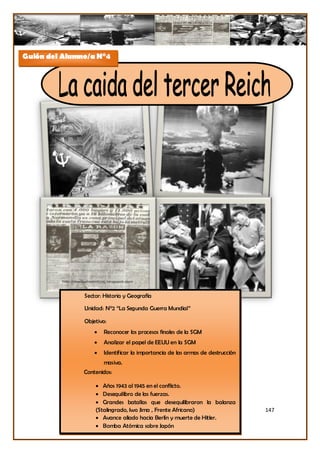 Guión del Alumno/a N°4




               Sector: Historia y Geografía

               Unidad: N°2 “La Segunda Guerra Mundial”

               Objetivo:
                      Reconocer los procesos finales de la SGM
                      Analizar el papel de EEUU en la SGM
                      Identificar la importancia de las armas de destrucción
                       masiva.
               Contenidos:

                    Años 1943 al 1945 en el conflicto.
                    Desequilibro de las fuerzas.
                    Grandes batallas que desequilibraron la balanza
                   (Stalingrado, Iwo Jima , Frente Africano)                    147
                    Avance aliado hacia Berlín y muerte de Hitler.
                    Bomba Atómica sobre Japón
 