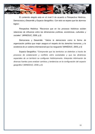 El contenido elegido esta en el nivel 5 de acuerdo a Perspectiva Histórica,
Democracia y Desarrollo y Espacio Geográfico. Con esto se espera que los alumnos
logren:

      Perspectiva Histórica: “Reconoce que en los procesos históricos existen
relaciones de inﬂuencia entre las dimensiones políticas, económicas, culturales y
sociales”. (MINEDUC, 2009, p.5)

      Democracia y Desarrollo: “Valora la democracia como la forma de
organización política que mejor asegura el respeto de los derechos humanos, y la
existencia de un sistema internacional que los resguarda” (MINEDUC, 2009, p.5)

      Espacio Geográfico: “Comprende que los territorios se delimitan a través de
procesos de colaboración y conflicto entre sociedades y que las dinámicas
espaciales de un territorio se configuran históricamente. Interpreta i nformación de
diversas fuentes para analizar cambios y tendencias en la configuración del espacio
geográfico” (MINEDUC, 2009, p.5)




                                                                            13
 